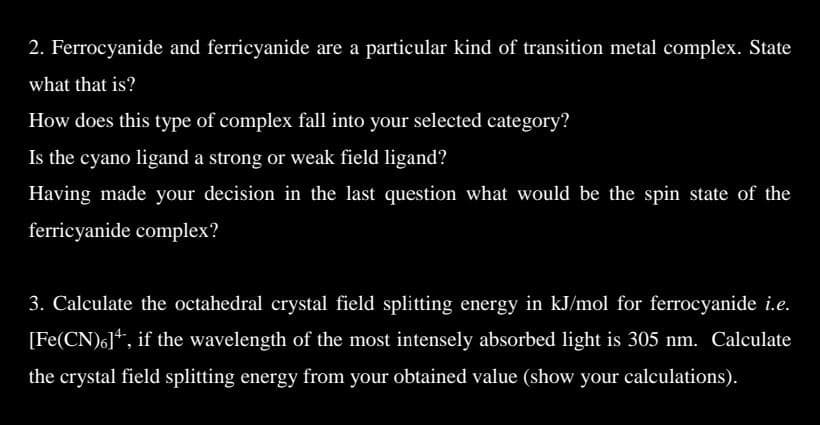 2. Ferrocyanide and ferricyanide are a particular kind of transition metal complex. State
what that is?
How does this type of complex fall into your selected category?
Is the cyano ligand a strong or weak field ligand?
Having made your decision in the last question what would be the spin state of the
ferricyanide complex?
3. Calculate the octahedral crystal field splitting energy in kJ/mol for ferrocyanide i.e.
[Fe(CN)6], if the wavelength of the most intensely absorbed light is 305 nm. Calculate
the crystal field splitting energy from your obtained value (show your calculations).