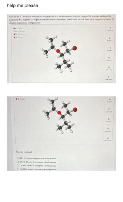 help me please
Click on the 3D molecular structure and drag to rotate it, or use the controls provided. Analyse the structure and sume the
compound. You might find it helpful to use your model kit to make a model based on each same, then compare it with the 3D
structure to determine configurations
..
line ihe cos
utaܛܕ 4 ܫܥ Q!?X3>3hxnwp
ܕ 4 ܢܡ2323©
9
BANKE
O
، ، ܪ [jo܀