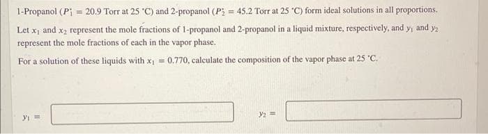 1-Propanol (P = 20.9 Torr at 25 °C) and 2-propanol (P₂ = 45.2 Torr at 25 °C) form ideal solutions in all proportions.
Let x₁ and x₂ represent the mole fractions of 1-propanol and 2-propanol in a liquid mixture, respectively, and y₁ and y/₂
represent the mole fractions of each in the vapor phase.
For a solution of these liquids with x₁ = 0.770, calculate the composition of the vapor phase at 25 °C.
y₁ =
}/₂ =