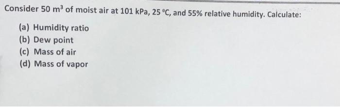 Consider 50 m³ of moist air at 101 kPa, 25 °C, and 55% relative humidity. Calculate:
(a) Humidity ratio
(b) Dew point
(c) Mass of air
(d) Mass of vapor