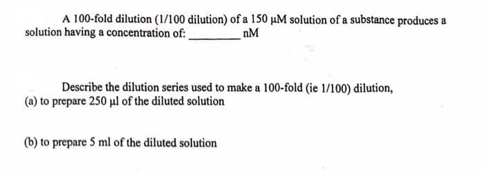 A 100-fold dilution (1/100 dilution) of a 150 μM solution of a substance produces a
solution having a concentration of:
nM
Describe the dilution series used to make a 100-fold (ie 1/100) dilution,
(a) to prepare 250 μl of the diluted solution
(b) to prepare 5 ml of the diluted solution
