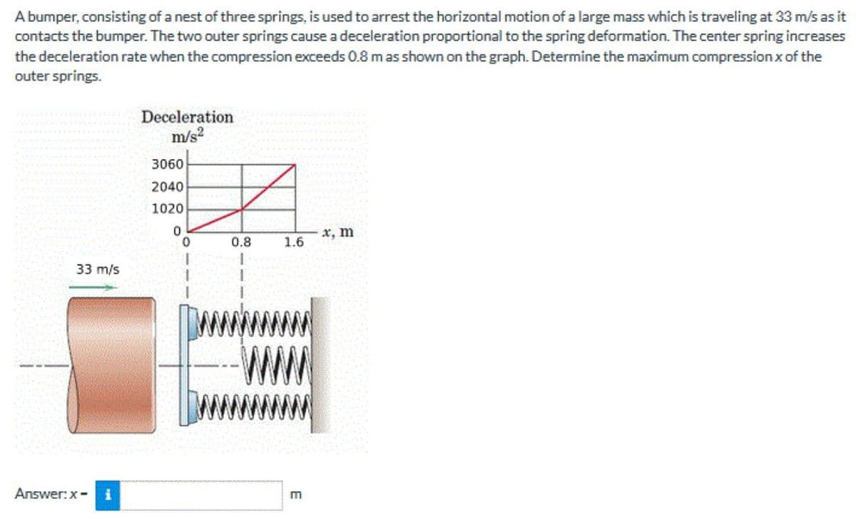 A bumper, consisting of a nest of three springs, is used to arrest the horizontal motion of a large mass which is traveling at 33 m/s as it
contacts the bumper. The two outer springs cause a deceleration proportional to the spring deformation. The center spring increases
the deceleration rate when the compression exceeds 0.8 mas shown on the graph. Determine the maximum compression x of the
outer springs.
Deceleration
m/s?
3060
2040
1020
x, m
0.8
1.6
33 m/s
Answer:x- i
m
