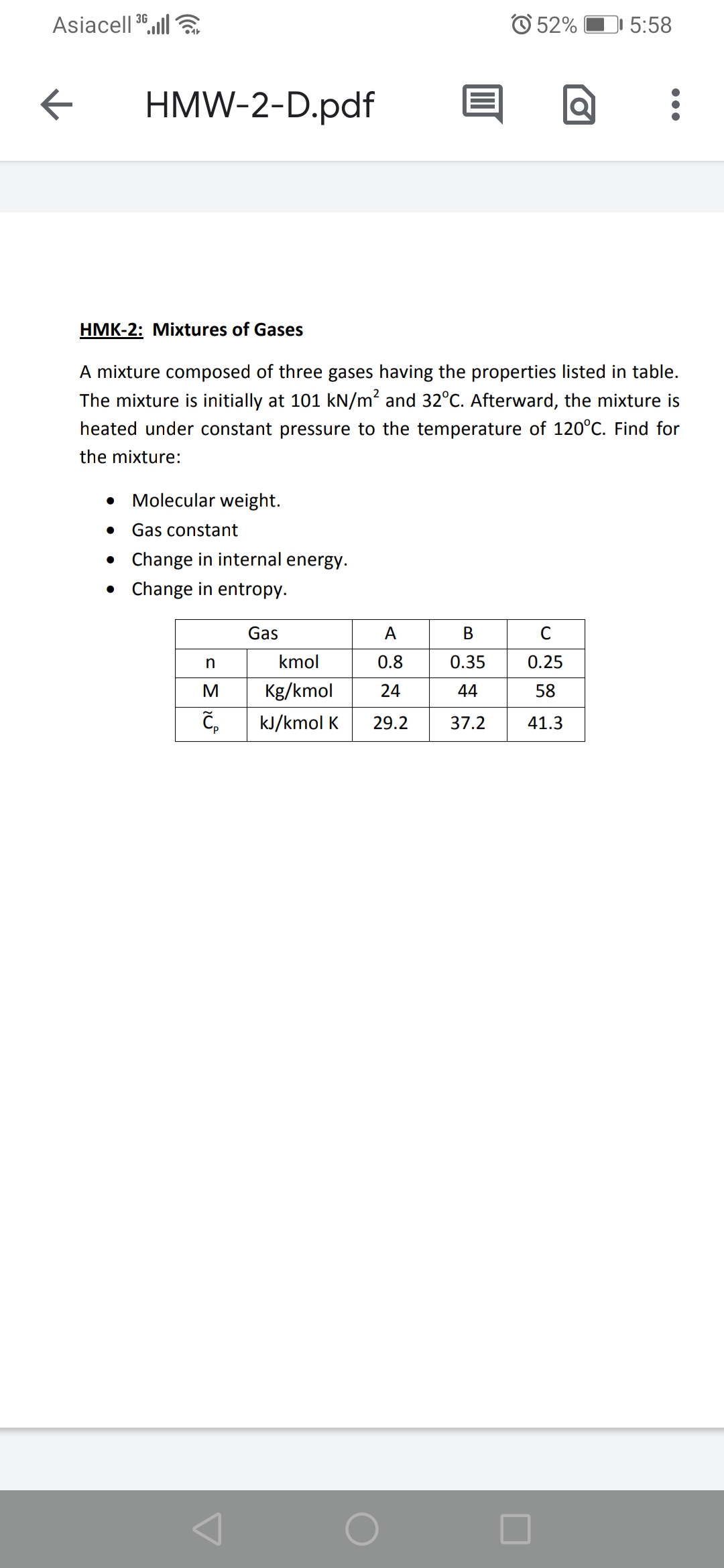 Asiacell 36,ll
O 52%
1 5:58
HMW-2-D.pdf
HMK-2: Mixtures of Gases
A mixture composed of three gases having the properties listed in table.
The mixture is initially at 101 kN/m? and 32°C. Afterward, the mixture is
heated under constant pressure to the temperature of 120°C. Find for
the mixture:
Molecular weight.
Gas constant
• Change in internal energy.
• Change in entropy.
Gas
A
В
C
kmol
0.8
0.35
0.25
M
Kg/kmol
24
44
58
kJ/kmol K
29.2
37.2
41.3
