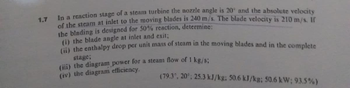 In a reaction stage of a stcam turbine the nozzle angle is 20° and the absolute velocity
the steam at inlet to the moving blades is 240 m/s. The blade velocity is 210 m/s. If
1.7
the blading is designed for 50% reaction, determine:
(i) the blade angle at inlet and exit;
il the cathalpy drop per unit mass of steam in the moving blades and in the complete
stage;
(i) the diagram power for a steam flow of 1 kg/s:
(iv) the diagram efficiency.
(79.3, 20°; 25.3 kJ/kg; 50.6 kJ/kg; 50.6 kW; 93.5%)
