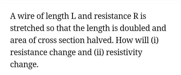 A wire of length L and resistance R is
stretched so that the length is doubled and
area of cross section halved. How will (i)
resistance change and (ii) resistivity
change.
