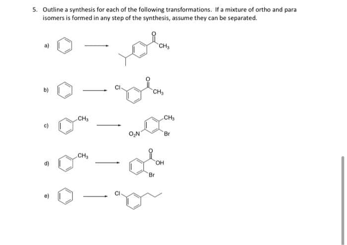 5. Outline a synthesis for each of the following transformations. If a mixture of ortho and para
isomers is formed in any step of the synthesis, assume they can be separated.
CHs
b)
CH
CH3
CH
O,N
Br
CH
HO.
Br
