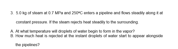 3. 5.0 kg of steam at 0.7 MPa and 250°C enters a pipeline and flows steadily along it at
constant pressure. If the steam rejects heat steadily to the surrounding.
A. At what temperature will droplets of water begin to form in the vapor?
B. How much heat is rejected at the instant droplets of water start to appear alongside
the pipelines?
