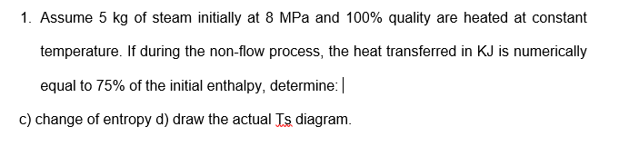 1. Assume 5 kg of steam initially at 8 MPa and 100% quality are heated at constant
temperature. If during the non-flow process, the heat transferred in KJ is numerically
equal to 75% of the initial enthalpy, determine:|
c) change of entropy d) draw the actual Ts diagram.

