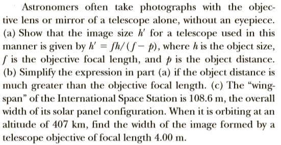 Astronomers often take photographs with the objec-
tive lens or mirror of a telescope alone, without an eyepiece.
(a) Show that the image size h' for a telescope used in this
manner is given by h' fh/(f- p), where h is the object size,
f is the objective focal length, and p is the object distance.
(b) Simplify the expression in part (a) if the object distance is
much greater than the objective focal length. (c) The "wing-
span" of the International Space Station is 108.6 m, the overall
width of its solar panel configuration. When it is orbiting at an
altitude of 407 km, find the width of the image formed by a
telescope objective of focal length 4.00 m.

