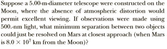 Suppose a 5.00-m-diameter telescope were constructed on the
Moon, where the absence of atmospheric distortion would
permit excellent viewing. If observations were made using
500.-nm light, what minimum separation between two objects
could just be resolved on Mars at closest approach (when Mars
is 8.0 x 107 km from the Moon)?
