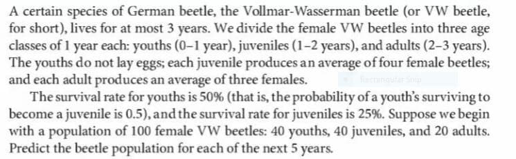 A certain species of German beetle, the Vollmar-Wasserman beetle (or VW beetle,
for short), lives for at most 3 years. We divide the female VW beetles into three age
classes of 1 year each: youths (0-1 year), juveniles (1-2 years), and adults (2–3 years).
The youths do not lay eggs; each juvenile produces an average of four female beetles;
and each adult produces an average of three females.
The survival rate for youths is 50% (that is, the probability of a youth's surviving to
become a juvenile is 0.5), and the survival rate for juveniles is 25%. Suppose we begin
with a population of 100 female VW beetles: 40 youths, 40 juveniles, and 20 adults.
Predict the beetle population for each of the next 5 years.
