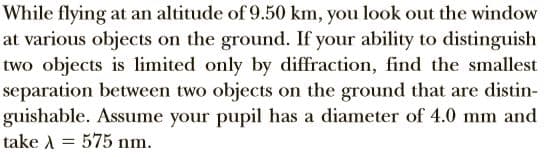 While flying at an altitude of 9.50 km, you look out the window
at various objects on the ground. If your ability to distinguish
two objects is limited only by diffraction, find the smallest
separation between two objects on the ground that are distin-
guishable. Assume your pupil has a diameter of 4.0 mm and
take A = 575 nm.
