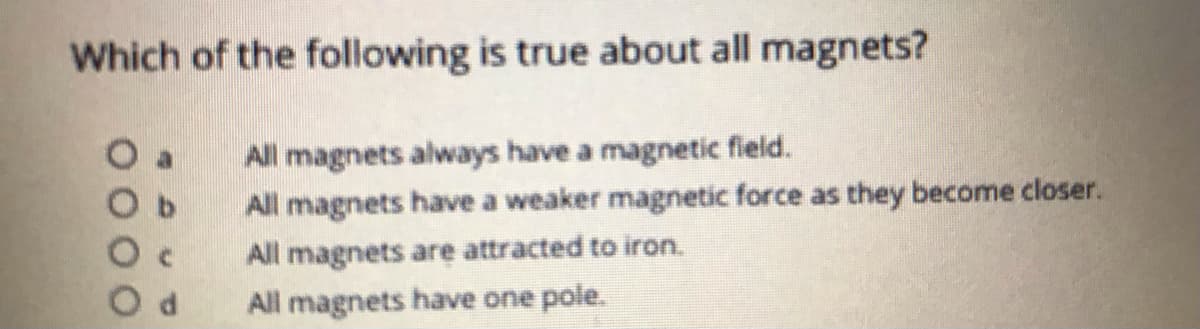Which of the following is true about all magnets?
All magnets always have a magnetic field.
All magnets have a weaker magnetic force as they become closer.
All magnets are attracted to iron.
All magnets have one pole.
