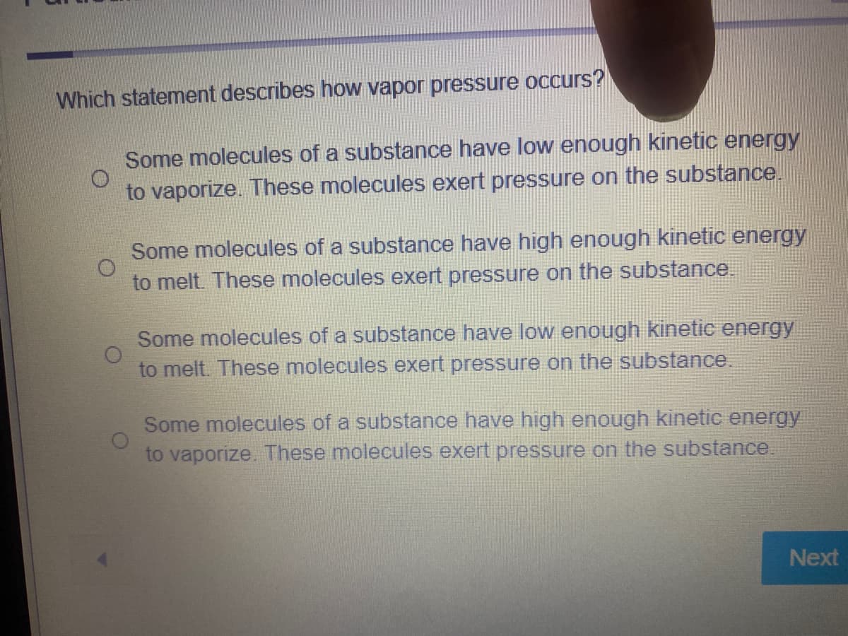 Which statement describes how vapor pressure occurs?
Some molecules of a substance have low enough kinetic energy
to vaporize. These molecules exert pressure on the substance.
Some molecules of a substance have high enough kinetic energy
to melt. These molecules exert pressure on the substance.
Some molecules of a substance have low enough kinetic energy
to melt. These molecules exert pressure on the substance.
Some molecules of a substance have high enough kinetic energy
to vaporize. These molecules exert pressure on the substance.
Next
