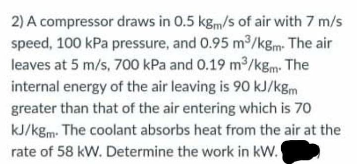 2) A compressor draws in 0.5 kg,m/s of air with 7 m/s
speed, 100 kPa pressure, and 0.95 m /kgm The air
leaves at 5 m/s, 700 kPa and 0.19 m2/kgm- The
internal energy of the air leaving is 90 kJ/kgm
greater than that of the air entering which is 70
kJ/kgm. The coolant absorbs heat from the air at the
rate of 58 kW. Determine the work in kW.'
