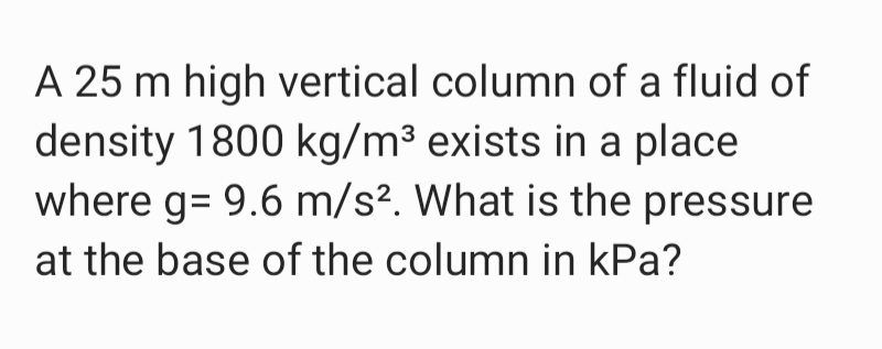 A 25 m high vertical column of a fluid of
density 1800 kg/m³ exists in a place
where g= 9.6 m/s?. What is the pressure
at the base of the column in kPa?
