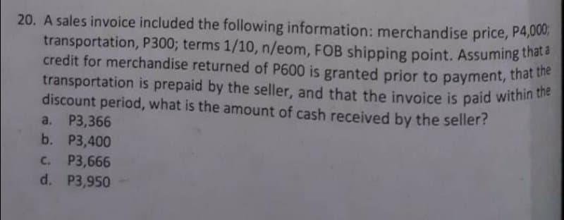 transportation is prepaid by the seller, and that the invoice is paid within the
20. A sales invoice included the following information: merchandise price, P4,000;
transportation, P300; terms 1/10, n/eom, FOB shipping point. Assuming thata
credit for merchandise returned of P600 is granted prior to payment, that he
transportation is prepaid by the seller, and that the invoice is paid within
discount period, what is the amount of cash received by the seller?
a. P3,366
b. P3,400
C. P3,666
d. P3,950
