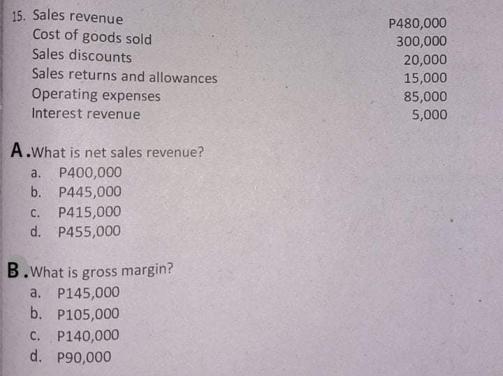 15. Sales revenue
P480,000
Cost of goods sold
Sales discounts
300,000
20,000
15,000
Sales returns and allowances
Operating expenses
85,000
Interest revenue
5,000
A.What is net sales revenue?
a.
P400,000
b. P445,000
P415,000
d. P455,000
с.
B.What is gross margin?
а. Р145,000
b. P105,000
C. P140,000
d. P90,000
