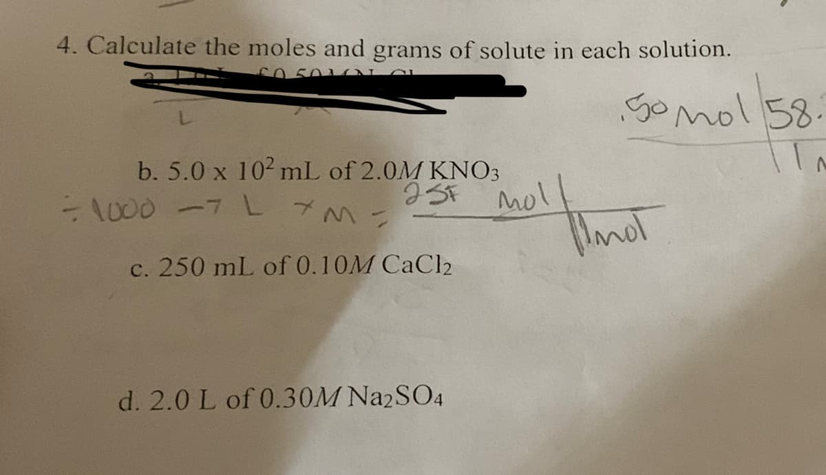 4. Calculate the moles and grams of solute in each solution.
50 501N
b. 5.0 x 10² mL of 2.0M KNO3
= 1000 -7 L M =
23F MO!
c. 250 mL of 0.10M CaCl2
d. 2.0 L of 0.30M Na2SO4
50 mol 58.
IN
mol