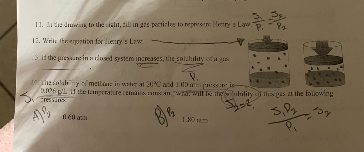 11. In the drawing to the right, fill in gas particles to represent Henry's Law. P.-P2
12. Write the equation for Henry's Law.
13. If the pressure in a closed system increases, the solubility of a gas
14. The solubility of methane in water at 20°C and 1.00 atm pressure is
0.026 g/L. If the temperature remains constant, what will be the solubility of this gas at the following
3₁
pressures
5₂=2
J,P₂
by
P₁
A³₂
0.60 atm
B) ₁₂
1.80 atm