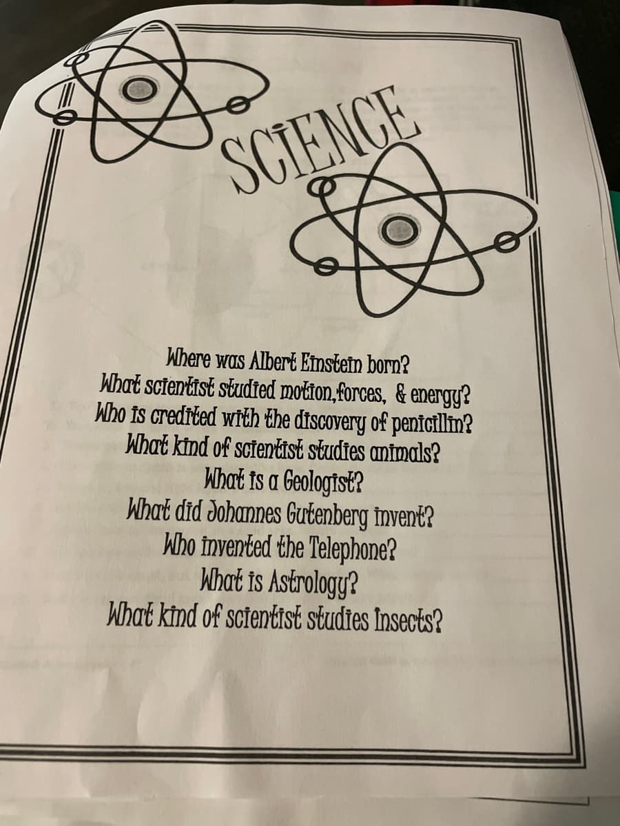 SCIENCE
S
Where was Albert Einstein born?
What scientist studied motion,forces, & energy?
Who is credited with the discovery of penicillin?
What kind of scientist studies animals?
What is a Geologist?
What did Johannes Gutenberg Invent?
Who invented the Telephone?
What is Astrology?
What kind of scientist studies Insects?