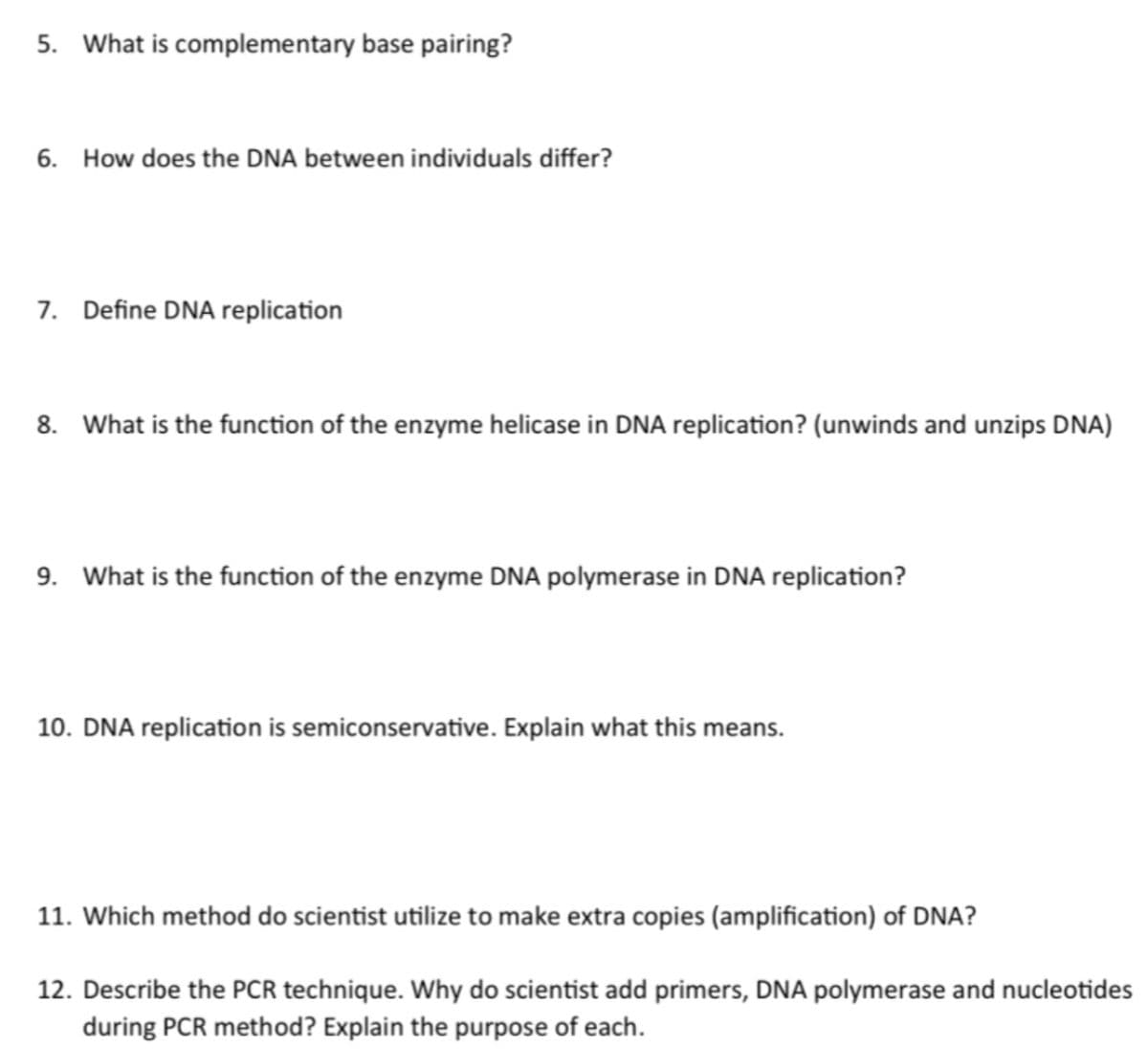 5. What is complementary base pairing?
6. How does the DNA between individuals differ?
7. Define DNA replication
8. What is the function of the enzyme helicase in DNA replication? (unwinds and unzips DNA)
9. What is the function of the enzyme DNA polymerase in DNA replication?
10. DNA replication is semiconservative. Explain what this means.
11. Which method do scientist utilize to make extra copies (amplification) of DNA?
12. Describe the PCR technique. Why do scientist add primers, DNA polymerase and nucleotides
during PCR method? Explain the purpose of each.
