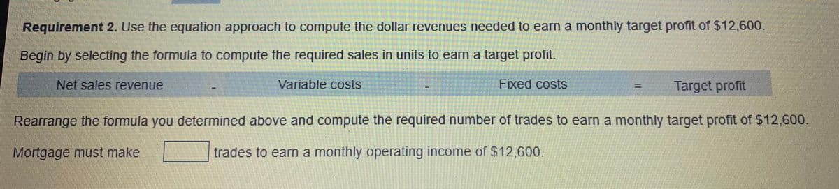 Requirement 2. Use the equation approach to compute the dollar revenues needed to earn a monthly target profit of $12,600.
Begin by selecting the formula to compute the required sales in units to earn a target profit.
Net sales revenue
Variable costs
Fixed costs
Target profit
Rearrange the formula you determined above and compute the required number of trades to earn a monthly target profit of $12,600.
Mortgage must make
trades to earn a monthly operating income of $12,600.
