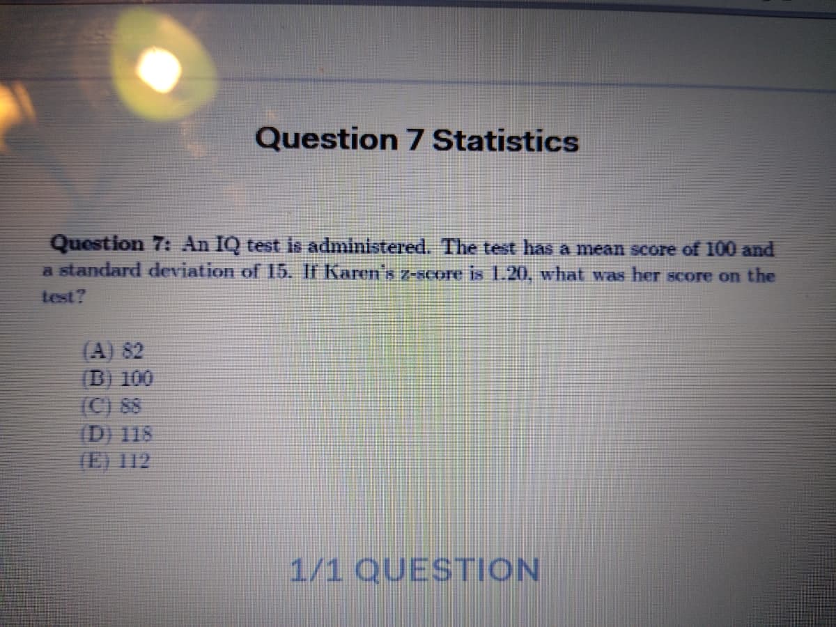 Question 7 Statistics
Question 7: An IQ test is administered. The test has a mean score of 100 and
a standard deviation of 15. If Karen's z-score is 1.20, what was her score on the
test?
(A) 82
(B) 100
(C) 88
(D) 118
(E) 112
1/1 QUESTION
