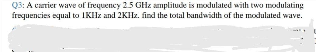 Q3: A carrier wave of frequency 2.5 GHz amplitude is modulated with two modulating
frequencies equal to 1KHZ and 2KHZ. find the total bandwidth of the modulated wave.
