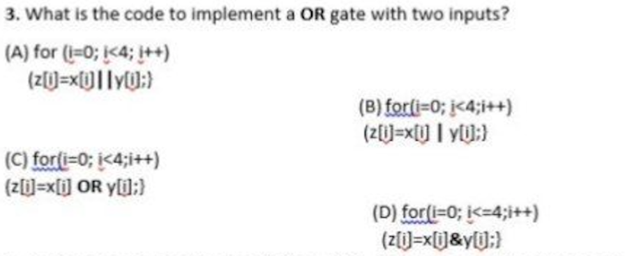 3. What is the code to implement a OR gate with two inputs?
(A) for (=0; <4; ++)
(B) forli=0; j<4;i++)
(2)=x[] I YIJ:}
(C) forti=0; i<4;i++)
(z=x[i] OR yli):}
(D) for(i=0; i<-4;i++)
(Z[)=x[]&y[U;}
