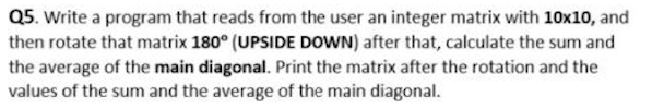 Q5. Write a program that reads from the user an integer matrix with 10x10, and
then rotate that matrix 180° (UPSIDE DOWN) after that, calculate the sum and
the average of the main diagonal. Print the matrix after the rotation and the
values of the sum and the average of the main diagonal.
