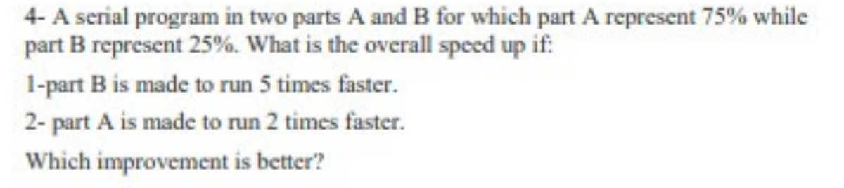 4- A serial program in two parts A and B for which part A represent 75% while
part B represent 25%. What is the overall speed up if:
1-part B is made to run 5 times faster.
2- part A is made to run 2 times faster.
Which improvement is better?
