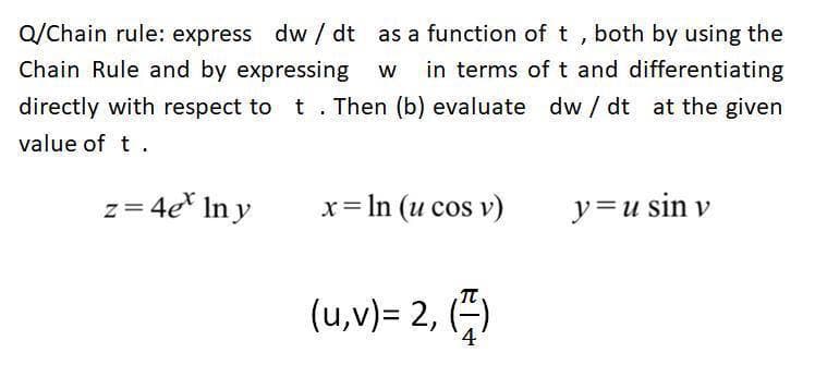 Q/Chain rule: express dw / dt as a function of t , both by using the
Chain Rule and by expressing w
in terms of t and differentiating
directly with respect to t. Then (b) evaluate dw / dt at the given
value of t .
z= 4e* In y
x= In (u cos v)
y=u sin v
(u,v)= 2, ()
