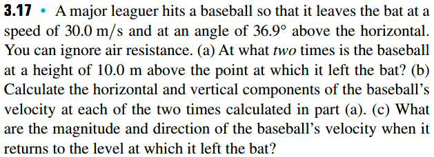 3.17 • A major leaguer hits a baseball so that it leaves the bat at a
speed of 30.0 m/s and at an angle of 36.9° above the horizontal.
You can ignore air resistance. (a) At what two times is the baseball
at a height of 10.0 m above the point at which it left the bat? (b)
Calculate the horizontal and vertical components of the baseball's
velocity at each of the two times calculated in part (a). (c) What
are the magnitude and direction of the baseball's velocity when it
returns to the level at which it left the bat?
