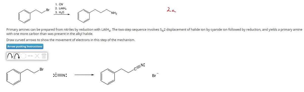 1. CN
Br
2. LiAlH4
3. H₂O
NH2
2a
Primary amines can be prepared from nitriles by reduction with LiAlH4. The two-step sequence involves SN2 displacement of halide ion by cyanide ion followed by reduction, and yields a primary amine
with one more carbon than was present in the alkyl halide.
Draw curved arrows to show the movement of electrons in this step of the mechanism.
Arrow-pushing Instructions
Br
CEN:
-C=N:
Br