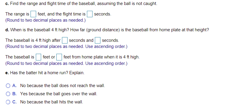 c. Find the range and flight time of the baseball, assuming the ball is not caught.
The range is
(Round to two decimal places as needed.)
feet, and the flight time is
seconds.
d. When is the baseball 4 ft high? How far (ground distance) is the baseball from home plate at that height?
The baseball is 4 ft high after
(Round to two decimal places as needed. Use ascending order.)
seconds and
seconds.
The baseball is
feet or
feet from home plate when it is 4 ft high.
(Round to two decimal places as needed. Use ascending order.)
e. Has the batter hit a home run? Explain.
O A. No because the ball does not reach the wall.
O B. Yes because the ball goes over the wall.
C. No because the ball hits the wall.
