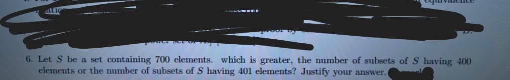 atie
6. Let S be a set containing 700 elements. which is greater, the number of subsets of S having 400
elements or the number of subsets of S having 401 elements? Justify your answer.

