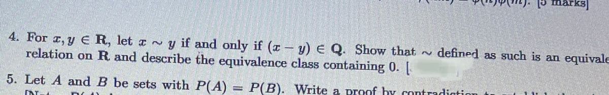 15 marks)
4. For T, y e R, let z ~ y if and only if (z – y) E Q. Show that ~ defined as such is an equivale
relation on R and describe the equivalence class containing 0. [
5. Let A and B be sets with P(A) = P(B). Write a proof hy contradiction
