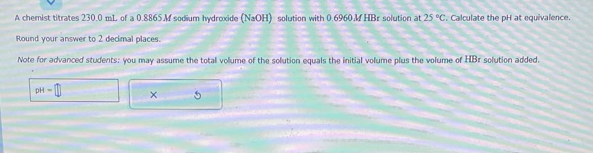 A chemist titrates 230.0 mL of a 0.8865 M sodium hydroxide (NaOH) solution with 0.6960 MHBr solution at 25 °C. Calculate the pH at equivalence.
Round your answer to 2 decimal places.
Note for advanced students: you may assume the total volume of the solution equals the initial volume plus the volume of HBr solution added.
pH =
00