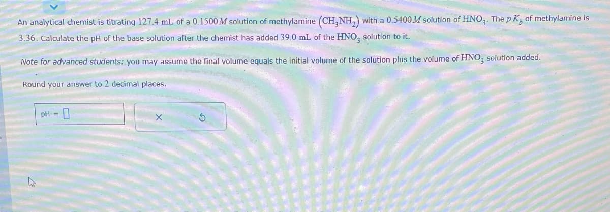 An analytical chemist is titrating 127.4 mL of a 0.1500M solution of methylamine (CH₂NH₂) with a 0.5400 M solution of HNO3. The pK, of methylamine is
3.36. Calculate the pH of the base solution after the chemist has added 39.0 mL of the HNO3 solution to it.
Note for advanced students: you may assume the final volume equals the initial volume of the solution plus the volume of HNO3 solution added.
Round your answer to 2 decimal places.
pH =