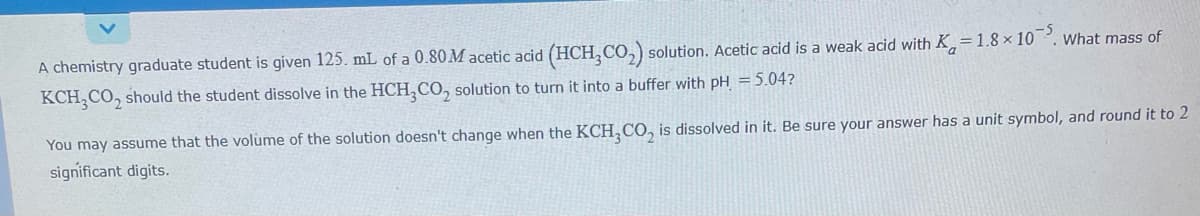 A chemistry graduate student is given 125. mL of a 0.80 M acetic acid (HCH₂CO₂) solution. Acetic acid is a weak acid with K=1.8 × 10. What mass of
KCH3CO₂ should the student dissolve in the HCH₂CO₂ solution to turn it into a buffer with pH = 5.04?
You may assume that the volume of the solution doesn't change when the KCH,CO, is dissolved in it. Be sure your answer has a unit symbol, and round it to 2
significant digits.