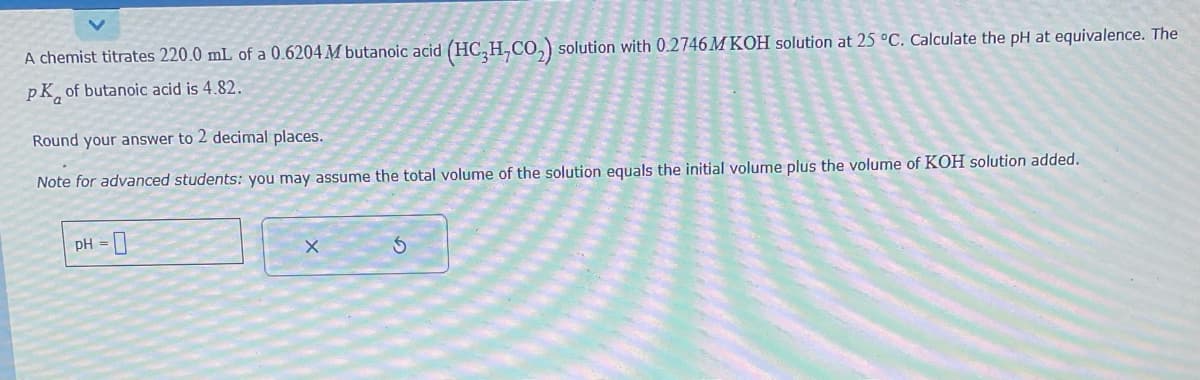 A chemist titrates 220.0 mL of a 0.6204 M butanoic acid (HC₂H,CO₂) solution with 0.2746 M KOH solution at 25 °C. Calculate the pH at equivalence. The
PK of butanoic acid is 4.82.
Round your answer to 2 decimal places.
Note for advanced students: you may assume the total volume of the solution equals the initial volume plus the volume of KOH solution added.
pH = 0
X
Ś