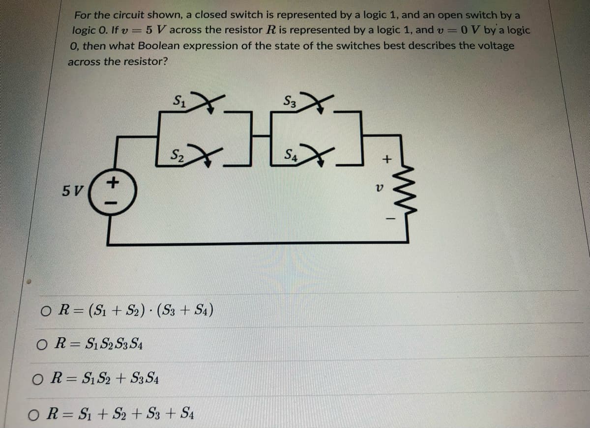 For the circuit shown, a closed switch is represented by a logic 1, and an open switch by a
logic 0. If v = 5 V across the resistor R is represented by a logic 1, and v
0, then what Boolean expression of the state of the switches best describes the voltage
OV by a logic
across the resistor?
భోమడ్ము
S3
S2
+
5 V
O R= (S1 + S2) (S3 + S4)
O R= S1 S2 S3 S4
O R= Si S2 + S3 S4
O R= S1 + S2 + S3 + S4
