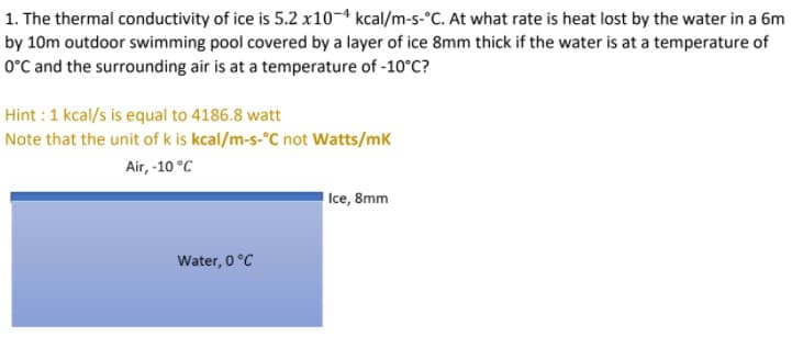 1. The thermal conductivity of ice is 5.2 x10-4 kcal/m-s-°C. At what rate is heat lost by the water in a 6m
by 10m outdoor swimming pool covered by a layer of ice 8mm thick if the water is at a temperature of
O°C and the surrounding air is at a temperature of -10°C?
Hint : 1 kcal/s is equal to 4186.8 watt
Note that the unit of k is kcal/m-s-°C not Watts/mk
Air, -10 °C
Ice, 8mm
Water, 0 °C
