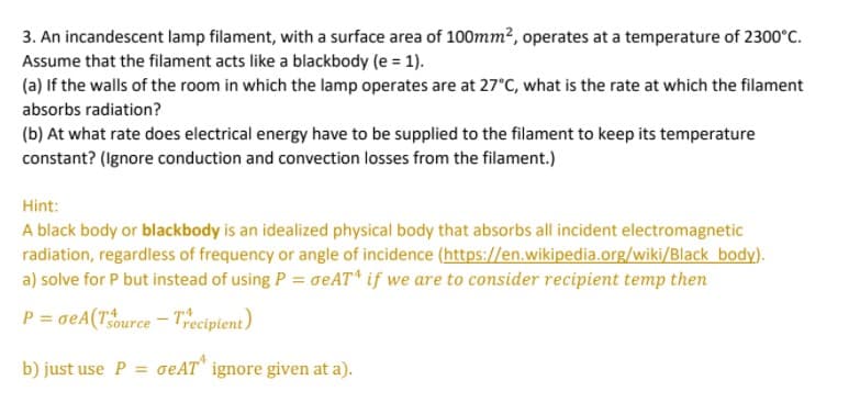 3. An incandescent lamp filament, with a surface area of 100mm2, operates at a temperature of 2300°C.
Assume that the filament acts like a blackbody (e = 1).
(a) If the walls of the room in which the lamp operates are at 27°C, what is the rate at which the filament
absorbs radiation?
(b) At what rate does electrical energy have to be supplied to the filament to keep its temperature
constant? (Ignore conduction and convection losses from the filament.)
Hint:
A black body or blackbody is an idealized physical body that absorbs all incident electromagnetic
radiation, regardless of frequency or angle of incidence (https://en.wikipedia.org/wiki/Black body).
a) solve for P but instead of using P = oeAT* if we are to consider recipient temp then
P = oeA(Tource - Tecipient)
b) just use P = oeAT" ignore given at a).
%3D
