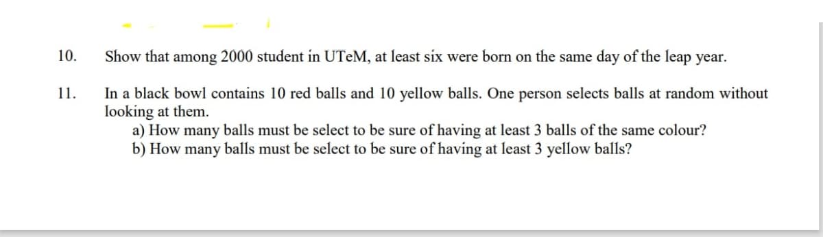 10.
Show that among 2000 student in UTEM, at least six were born on the same day of the leap year.
In a black bowl contains 10 red balls and 10 yellow balls. One person selects balls at random without
looking at them.
a) How many balls must be select to be sure of having at least 3 balls of the same colour?
b) How many balls must be select to be sure of having at least 3 yellow balls?
11.
