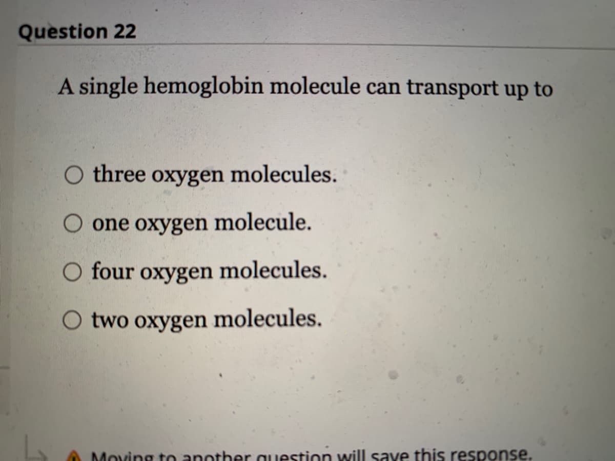 Question 22
A single hemoglobin molecule can transport up to
O three oxygen molecules.
O one oxygen molecule.
O four oxygen molecules.
O two oxygen molecules.
Moving to another question will save this response.