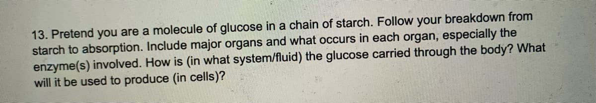 13. Pretend you are a molecule of glucose in a chain of starch. Follow your breakdown from
starch to absorption. Include major organs and what occurs in each organ, especially the
enzyme(s) involved. How is (in what system/fluid) the glucose carried through the body? What
will it be used to produce (in cells)?