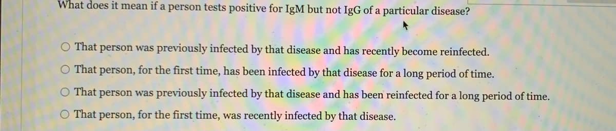 What does it mean if a person tests positive for IgM but not IgG of a particular disease?
O That person was previously infected by that disease and has recently become reinfected.
O That person, for the first time, has been infected by that disease for a long period of time.
O That person was previously infected by that disease and has been reinfected for a long period of time.
O That person, for the first time, was recently infected by that disease.