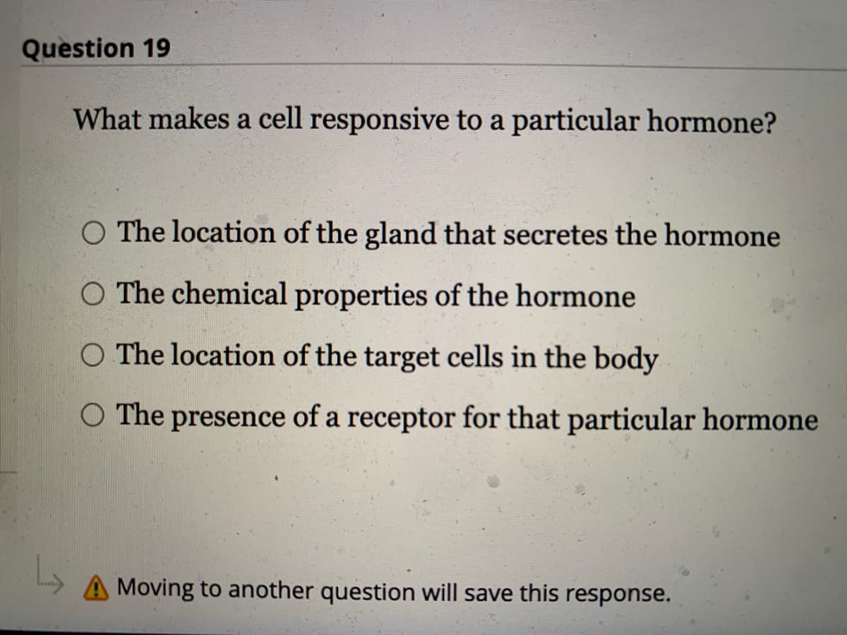 Question 19
What makes a cell responsive to a particular hormone?
O The location of the gland that secretes the hormone
O The chemical properties of the hormone
O The location of the target cells in the body
O The presence of a receptor for that particular hormone
A Moving to another question will save this response.